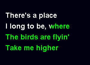 There's a place
I long to be, where

The birds are flyin'
Take me higher