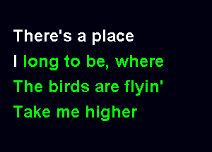 There's a place
I long to be, where

The birds are flyin'
Take me higher