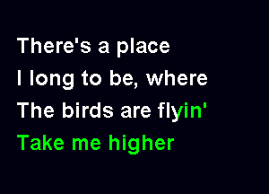 There's a place
I long to be, where

The birds are flyin'
Take me higher