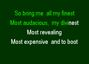 So bring me all my finest
Most audacious, my divinest

Most revealing
Most expensive and to boot