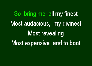 So bring me all my finest
Most audacious, my divinest

Most revealing
Most expensive and to boot