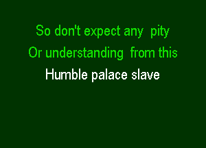 So don't expect any pity
0r understanding from this

Humble palace slave
