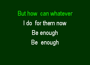 But how can whatever
ldofmthmnnow
Beenough

Be enough