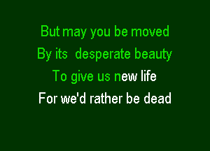 But may you be moved
By its desperate beauty

To give us new life
For we'd rather be dead