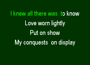 I knew all there was to know
Love worn lightly

Put on show
My conquests on display