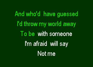 And who'd have guessed

I'd throw my world away
To be with someone
I'm afraid will say
Not me