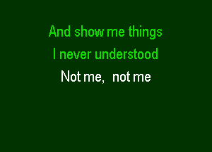 And show me things

I never understood
Not me, not me