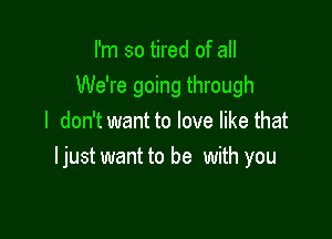 I'm so tired of all
We're going through

I don't want to love like that
ljust want to be with you