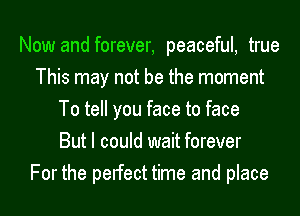 Now and forever, peaceful, true
This may not be the moment
To tell you face to face
But I could wait forever
For the pelfect time and place