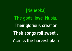 lNehebkal
The gods love Nubia,
Their glorious creation

Their songs roll sweetly

Across the hamest plain