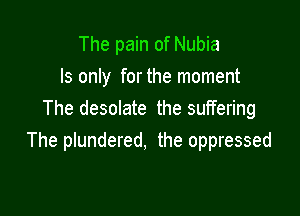 The pain of Nubia
ls only for the moment

The desolate the suffering
The plundered, the oppressed