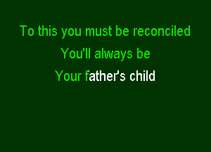 To this you must be reconciled

You'll always be
Your fathers child