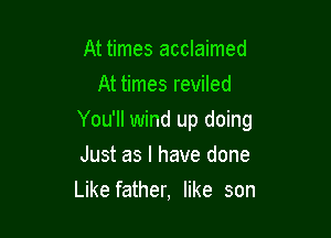 At times acclaimed
At times reviled

You'll wind up doing

Just as I have done
Like father, like son