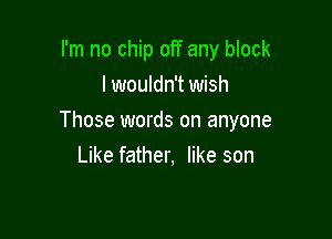 I'm no chip off any block
I wouldn't wish

Those words on anyone
Like father, like son