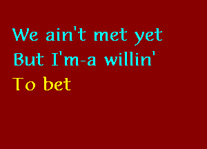 We ain't met yet
But I'm-a willin'

To bet