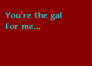 You're the gal
For me...