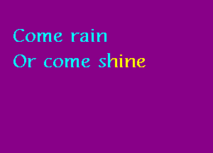 Come rain
Or come shine