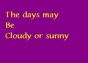 The days may
Be

Cloudy or sunny