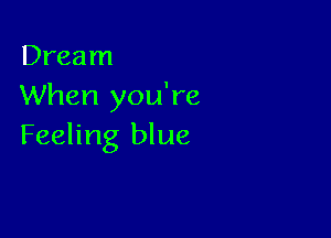 Dream
When you're

Feeling blue