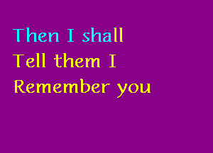 Then I shall
Tell them I

Remember you