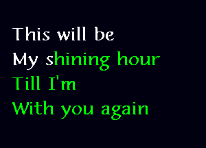 This will be
My shining hour

Till I'm
With you again