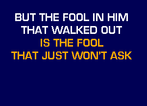 BUT THE FOOL IN HIM
THAT WALKED OUT
IS THE FOOL
THAT JUST WON'T ASK