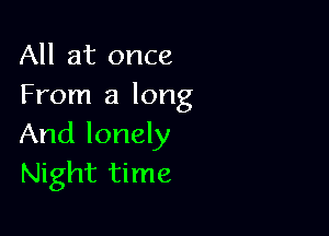 All at once
From a long

And lonely
Night time