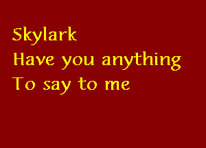 Skylark
Have you anything

To say to me