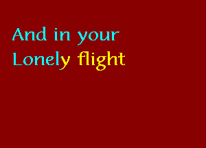 And in your
Lonely flight