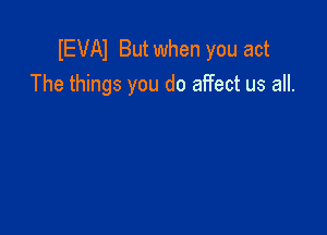 IEVAI But when you act
The things you do affect us all.