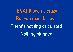 IEVAI It seems crazy

But you must believe
There's nothing calculated
Nothing planned