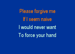 Please forgive me

Ifl seem naive
I would never want
To force your hand