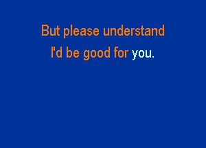 But please understand

I'd be good for you.