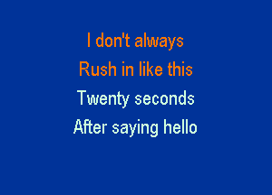 I don't always
Rush in like this
Twenty seconds

After saying hello