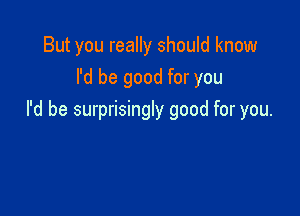 But you really should know
I'd be good for you

I'd be surprisingly good for you.