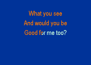 What you see
And would you be

Good for me too?