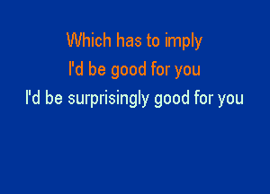 Which has to imply
I'd be good for you

I'd be surprisingly good for you