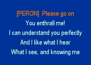 lPERONl Please go on
You enthrall me!

I can understand you perfectly
And I like what I hear
What I see, and knowing me