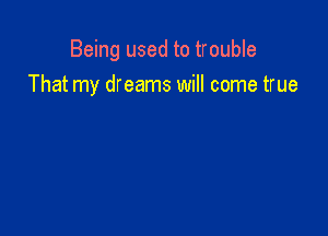 Being used to trouble
That my dreams will come true