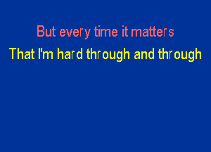 But every time it matters
That I'm hard through and through