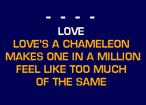 LOVE
LOVE'S A CHAMELEON
MAKES ONE IN A MILLION
FEEL LIKE TOO MUCH
OF THE SAME