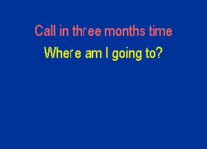 Call in three months time
Where am I going to?