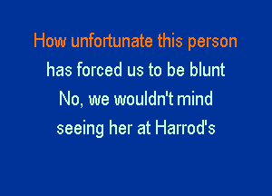How unfortunate this person
has forced us to be blunt
No, we wouldn't mind

seeing her at Harrod's