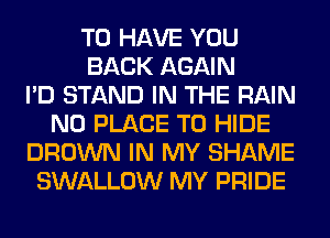 TO HAVE YOU
BACK AGAIN
I'D STAND IN THE RAIN
N0 PLACE TO HIDE
BROWN IN MY SHAME
SWALLOW MY PRIDE