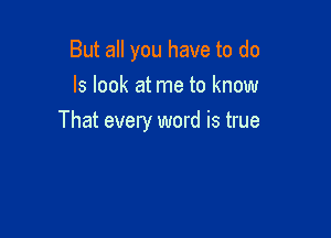 But all you have to do
Is look at me to know

That every word is true