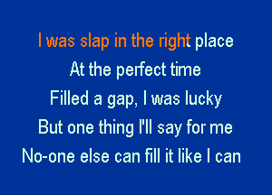 I was slap in the right place
At the pelfect time

Filled a gap, I was lucky
But one thing I'll say for me
No-one else can fill it like I can