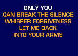 ONLY YOU
CAN BREAK THE SILENCE
VVHISPER FORGIVENESS
LET ME BACK
INTO YOUR ARMS