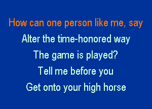 How can one person like me, say
Alter the time-honored way

The game is played?

Tell me before you
Get onto your high horse