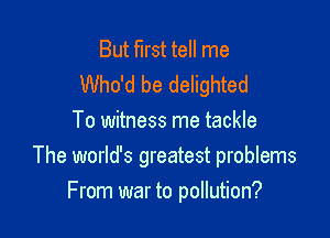 But first tell me
Who'd be delighted
To witness me tackle
The world's greatest problems

From war to pollution?