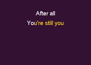 After all

You're still you